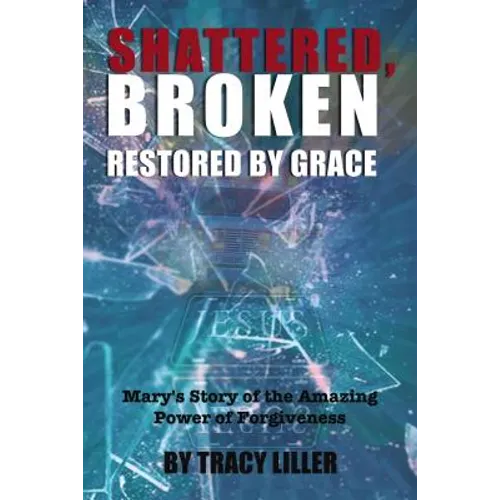 Shattered, Broken Restored by Grace: Mary's Story of the Amazing Power of Forgiveness