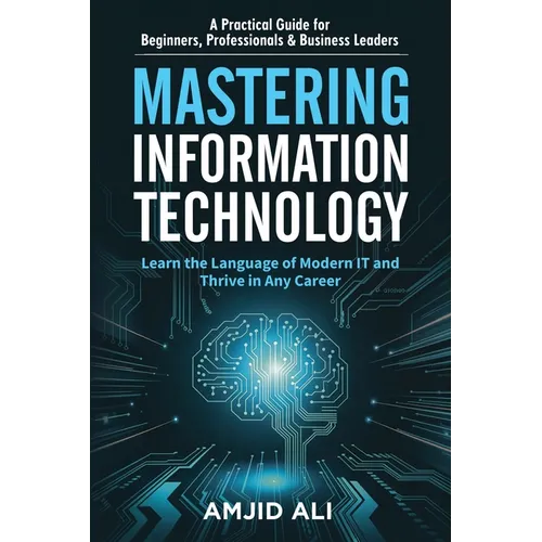 Mastering Information Technology: A Practical Guide for Beginners, Professionals & Business Leaders - Paperback