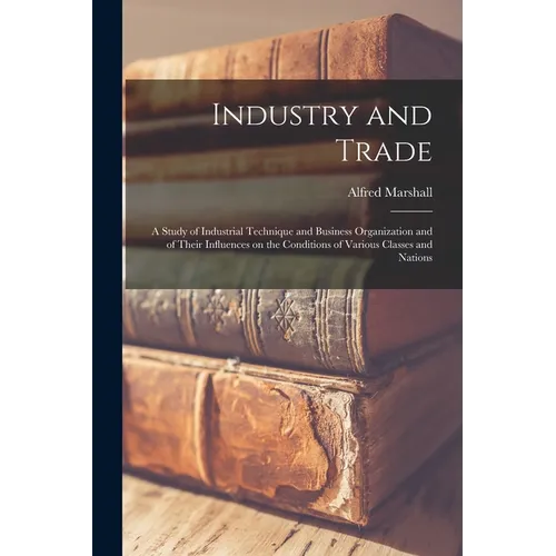 Industry and Trade: A Study of Industrial Technique and Business Organization and of Their Influences on the Conditions of Various Classes and Nations - Paperback