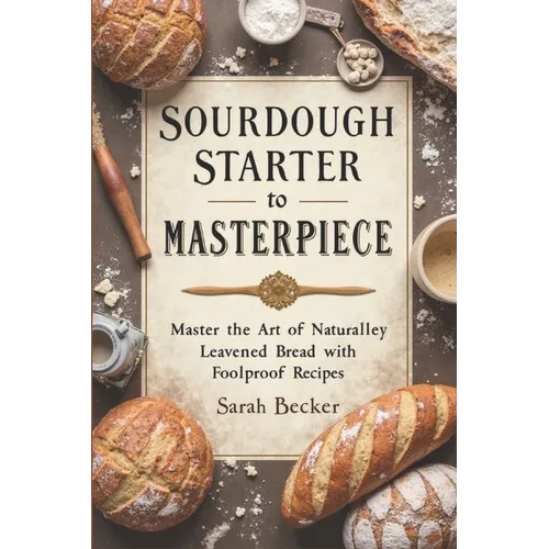 Sourdough Starter to Masterpiece: Master the Art of Naturally Leavened Bread with Foolproof Recipes