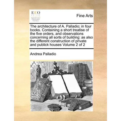 The Architecture of A. Palladio; In Four Books. Containing a Short Treatise of the Five Orders, and Observations Concerning All Sorts of Building: As - Paperback