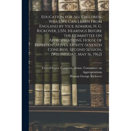 Education for all Children, What we can Learn From England by Vice Admiral H. G. Rickover, USN. Hearings Before the Committee on Appropriations, House