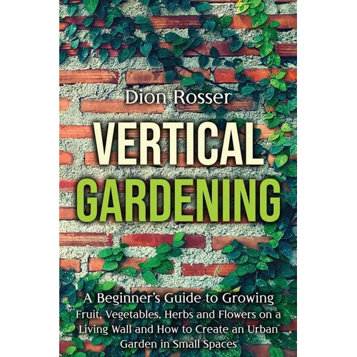 Vertical Gardening: A Beginner's Guide to Growing Fruit, Vegetables, Herbs and Flowers on a Living Wall and How to Create an Urban Garden - Paperback