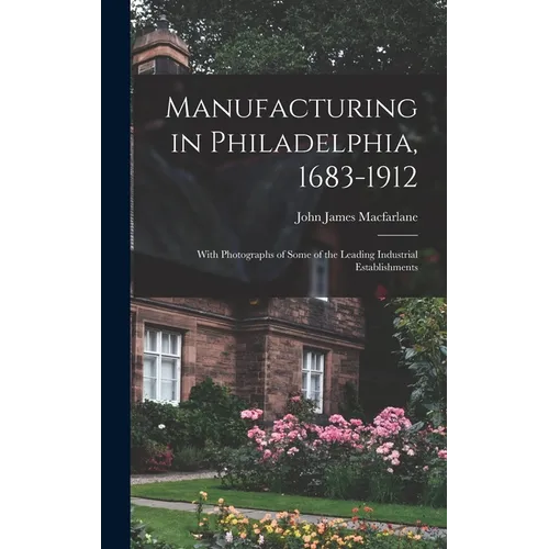 Manufacturing in Philadelphia, 1683-1912: With Photographs of Some of the Leading Industrial Establishments - Hardcover