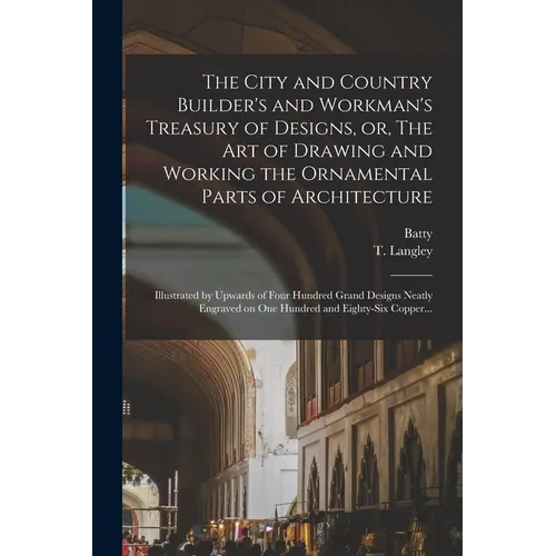 The City and Country Builder's and Workman's Treasury of Designs, or, The Art of Drawing and Working the Ornamental Parts of Architecture: Illustrated - Paperback