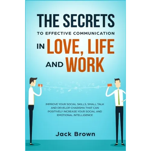 The Secrets to Effective Communication in Love, Life and work: Improve Your Social Skills, Small Talk and Develop Charisma That Can Positively Increas - Paperback