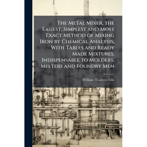 The Metal Mixer, the Easiest, Simplest and Most Exact Method of Mixing Iron by Chemical Analysis, With Tables and Ready Made Mixtures. Indispensable t - Paperback