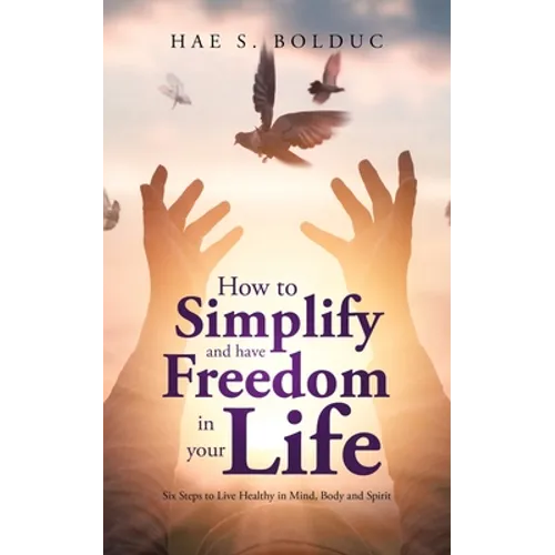 How to Simplify and Have Freedom in Your Life: Six Steps to Live Healthy in Mind, Body and Spirit - Paperback