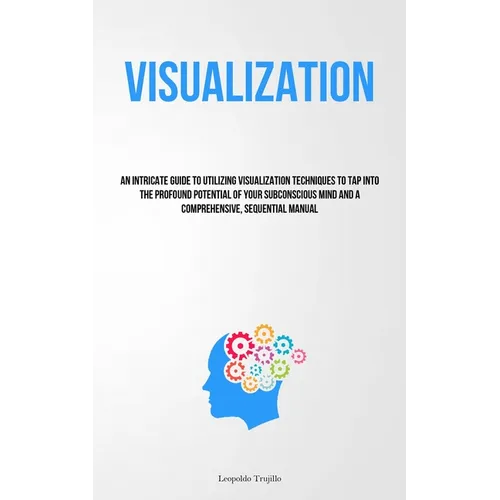 Visualization: An Intricate Guide To Utilizing Visualization Techniques To Tap Into The Profound Potential Of Your Subconscious Mind