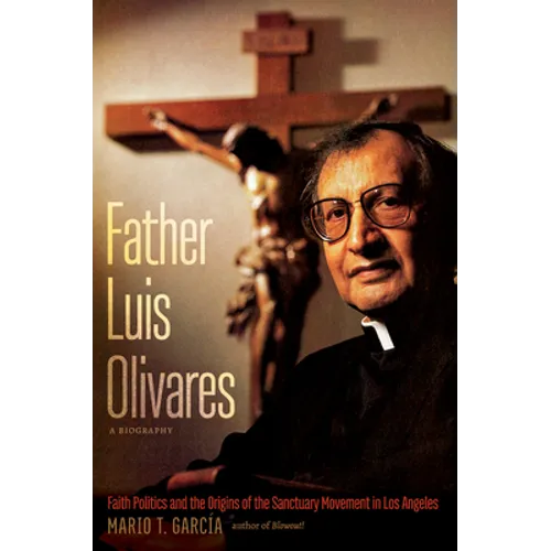 Father Luis Olivares, a Biography: Faith Politics and the Origins of the Sanctuary Movement in Los Angeles