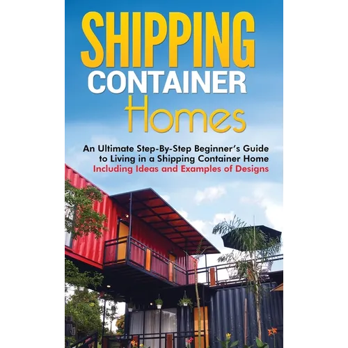 Shipping Container Homes: An Ultimate Step-By-Step Beginner's Guide to Living in a Shipping Container Home Including Ideas and Examples of Designs - Hardcover
