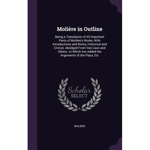 Molière in Outline: Being a Translation of All Important Parts of Molière's Works, With Introductions and Notes, Historical and Critical, - Hardcover