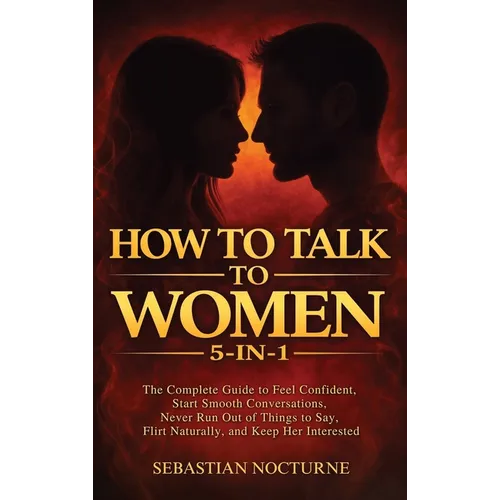 How to Talk to Women 5-in-1: The Complete Guide to Feel Confident, Start Smooth Conversations, Never Run Out of Things to Say, Flirt Naturally, and Ke - Hardcover