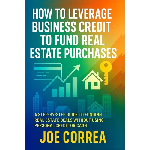 How to Leverage Business Credit to Fund Real Estate Purchases: A Step-by-Step Guide to Funding Real Estate Deals Without Using Personal Credit or Cash - Paperback