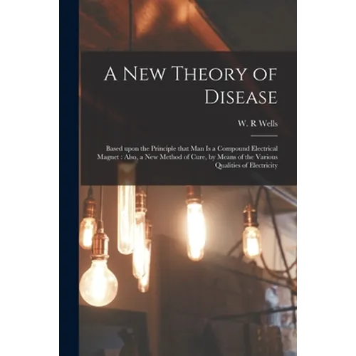 A New Theory of Disease: Based Upon the Principle That Man is a Compound Electrical Magnet: Also, a New Method of Cure, by Means of the Various - Paperback