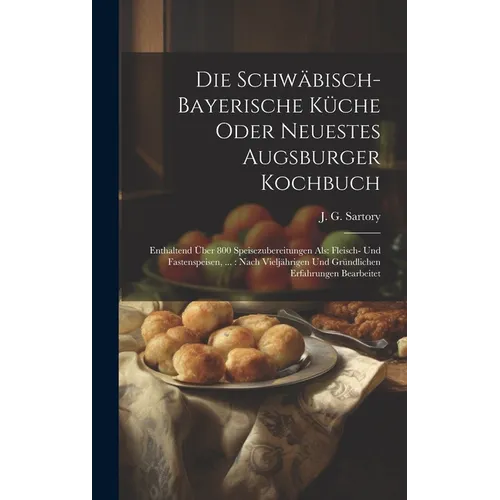 Die Schwäbisch-bayerische Küche Oder Neuestes Augsburger Kochbuch: Enthaltend Über 800 Speisezubereitungen Als: Fleisch- Und Fastenspeisen, ...: Nach - Hardcover