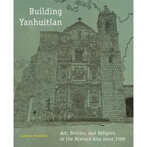 Building Yanhuitlan: Art, Politics, and Religion in the Mixteca Alta Since 1500 - Hardcover