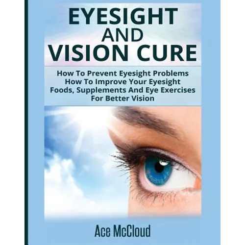 Eyesight And Vision Cure: How To Prevent Eyesight Problems: How To Improve Your Eyesight: Foods, Supplements And Eye Exercises For Better Vision - Paperback