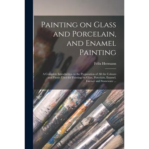 Painting on Glass and Porcelain, and Enamel Painting: a Complete Introduction to the Preparation of All the Colours and Fluxes Used for Painting on Gl