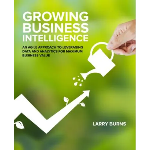 Growing Business Intelligence: An Agile Approach to Leveraging Data and Analytics for Maximum Business Value