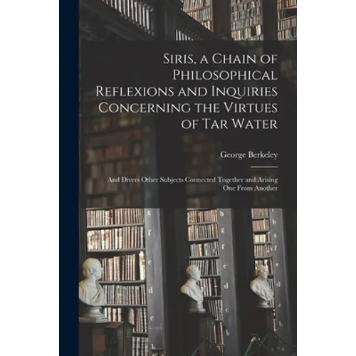 Siris, a Chain of Philosophical Reflexions and Inquiries Concerning the Virtues of Tar Water: and Divers Other Subjects Connected Together and Arising - Paperback