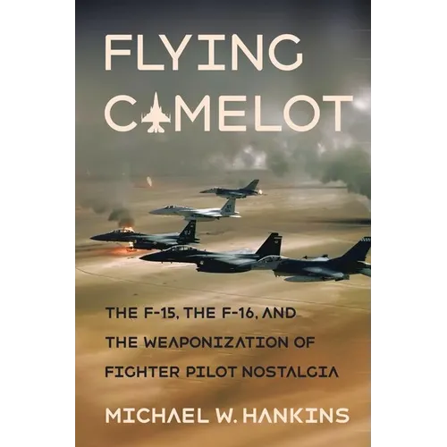 Flying Camelot: The F-15, the F-16, and the Weaponization of Fighter Pilot Nostalgia - Hardcover