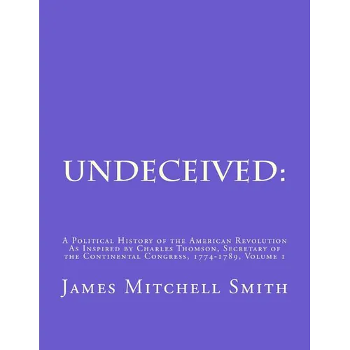Undeceived: A Political History of the American Revolution as Inspired by Charles Thomson, Secretary of the Continental Congress, 1774-1789, Volume 1 - Paperback