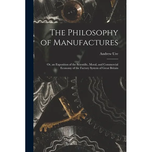 The Philosophy of Manufactures: Or, an Exposition of the Scientific, Moral, and Commercial Economy of the Factory System of Great Britain - Paperback