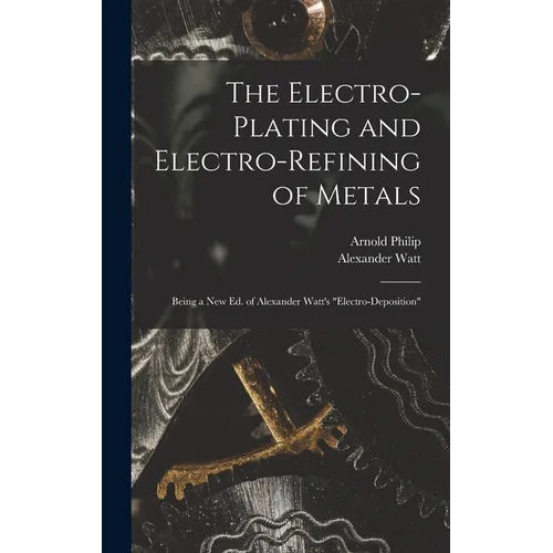 The Electro-Plating and Electro-Refining of Metals: Being a New Ed. of Alexander Watt's 