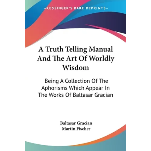 A Truth Telling Manual And The Art Of Worldly Wisdom: Being A Collection Of The Aphorisms Which Appear In The Works Of Baltasar Gracian - Paperback