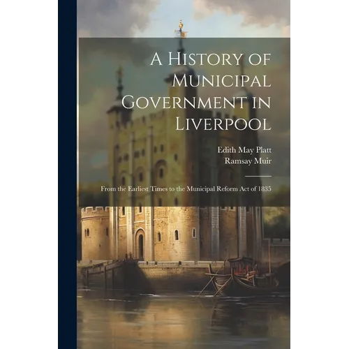 A History of Municipal Government in Liverpool: From the Earliest Times to the Municipal Reform Act of 1835 - Paperback