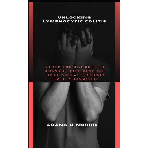 Unlocking Lymphocytic Colitis: A Comprehensive Guide to Diagnosis, Treatment, and Living Well with Chronic Bowel Inflammation - Paperback