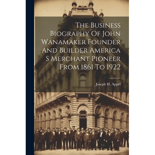 The Business Biography Of John Wanamaker Founder And Builder America S Merchant Pioneer From 1861 To 1922 - Paperback