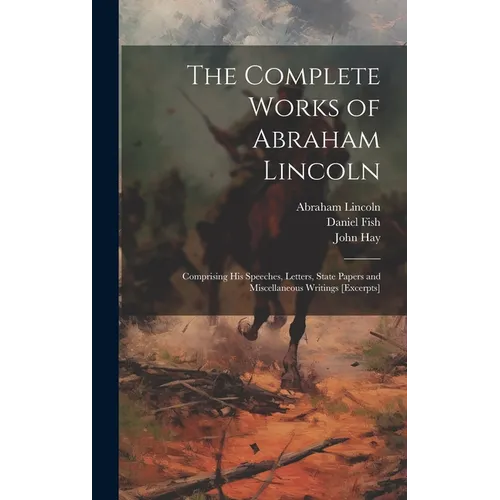 The Complete Works of Abraham Lincoln: Comprising his Speeches, Letters, State Papers and Miscellaneous Writings [excerpts] - Hardcover
