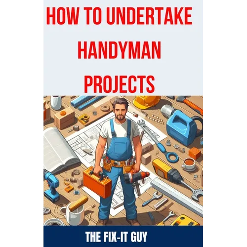 How to Undertake Handyman Projects: The Ultimate DIY Guide for Beginners: Mastering Simple Repairs, Home Maintenance Hacks, and Easy Renovation Projec - Paperback