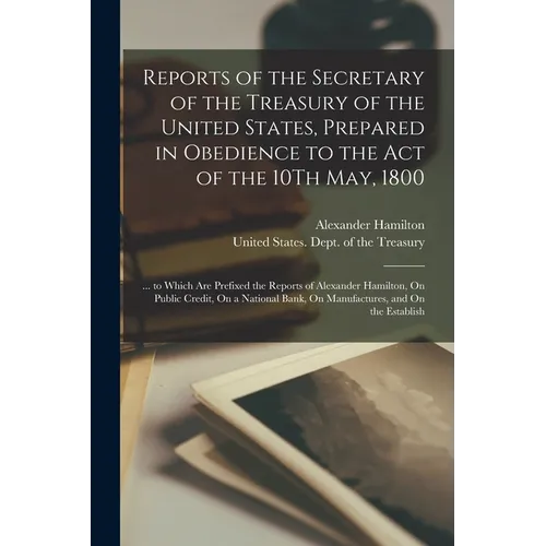 Reports of the Secretary of the Treasury of the United States, Prepared in Obedience to the Act of the 10Th May, 1800: ... to Which Are Prefixed the R - Paperback