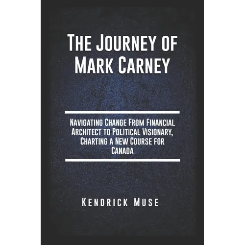The Journey of Mark Carney: Navigating Change From Financial Architect to Political Visionary, Charting a New Course for Canada - Paperback