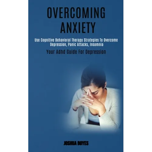 Overcoming Anxiety: Use Cognitive Behavioral Therapy Strategies to Overcome Depression, Panic Attacks, Insomnia (Your Adhd Guide for Depression) - Paperback
