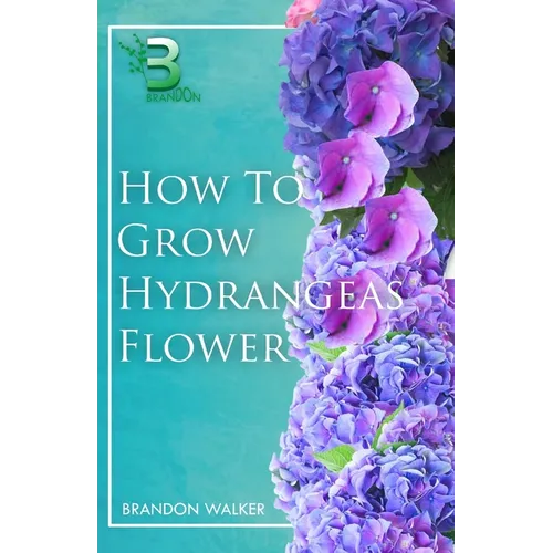 How to Grow Hydrangeas Flower: Beginners Guide To Growing Caring And Harvesting Hydrangeas at Home And in the Garden - Paperback