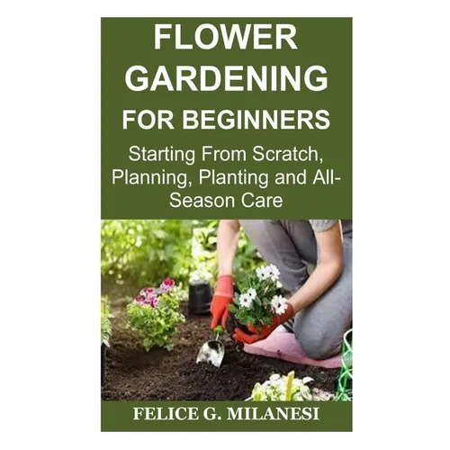 Flower Gardening for Beginners: Starting From Scratch, Planning, Planting and All-Season Care - Paperback