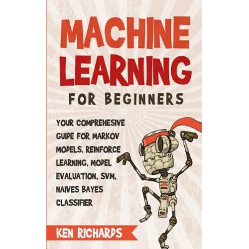 Machine Learning: For Beginners - Your Comprehensive Guide For Markov Models, Reinforced Learning, Model Evaluation, SVM, Naives Bayes Classifier - Paperback