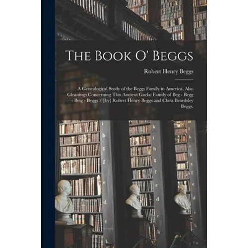 The Book O' Beggs: a Genealogical Study of the Beggs Family in America, Also Gleanings Concerning This Ancient Gaelic Family of Beg - Beg - Paperback
