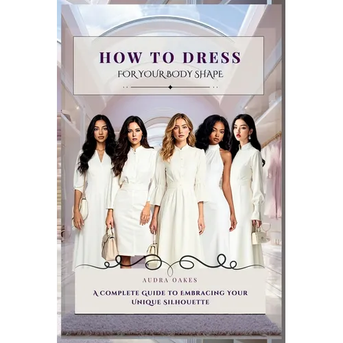 How To Dress For Your Body Shape: A Complete Guide to Embracing Your Unique Silhouette - Hardcover