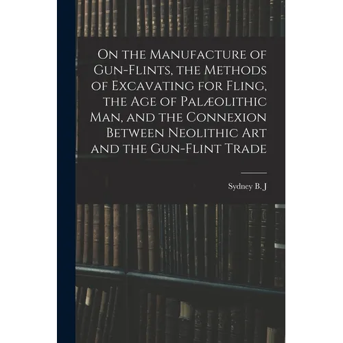 On the Manufacture of Gun-flints, the Methods of Excavating for Fling, the age of Palæolithic man, and the Connexion Between Neolithic art and the Gun - Paperback