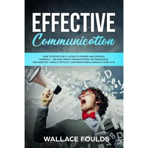 Effective Communication: How to Effectively Listen to Others and Express Yourself - Deliver Great Presentations, Be Persuasive, Win Debates, Ha - Paperback