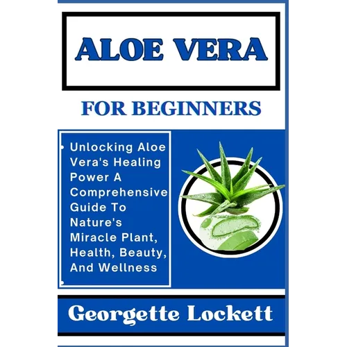 Aloe Vera for Beginners: Unlocking Aloe Vera's Healing Power A Comprehensive Guide To Nature's Miracle Plant, Health, Beauty, And Wellness - Paperback