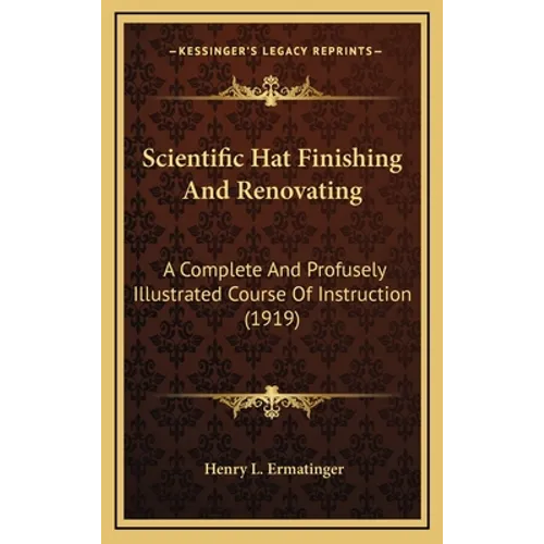 Scientific Hat Finishing And Renovating: A Complete And Profusely Illustrated Course Of Instruction (1919) - Hardcover