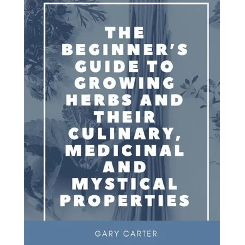 The Beginner's Guide to Growing Herbs and their Culinary, Medicinal and Mystical Properties