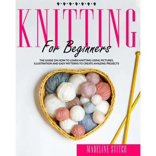 Knitting for Beginners: The Guide On How To Learn Knitting Using Pictures, Illustration And Easy Patterns To Create Amazing Projects - Paperback