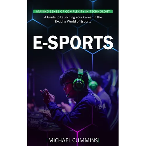 E-sports: Making Sense of Complexity in Technology (A Guide to Launching Your Career in the Exciting World of Esports)